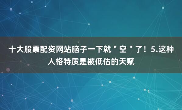 十大股票配资网站脑子一下就＂空＂了！5.这种人格特质是被低估的天赋