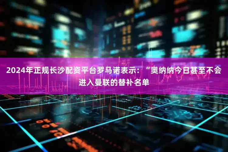 2024年正规长沙配资平台罗马诺表示：“奥纳纳今日甚至不会进入曼联的替补名单