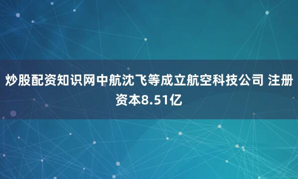 炒股配资知识网中航沈飞等成立航空科技公司 注册资本8.51亿