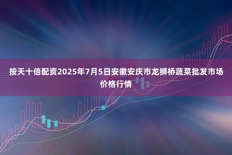 按天十倍配资2025年7月5日安徽安庆市龙狮桥蔬菜批发市场价格行情