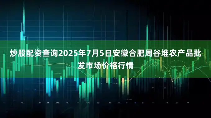 炒股配资查询2025年7月5日安徽合肥周谷堆农产品批发市场价格行情