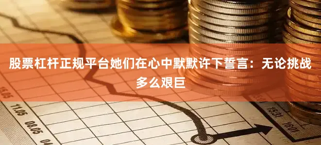 股票杠杆正规平台她们在心中默默许下誓言：无论挑战多么艰巨