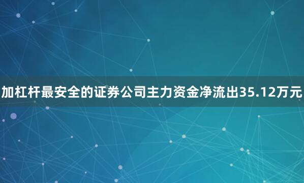加杠杆最安全的证券公司主力资金净流出35.12万元