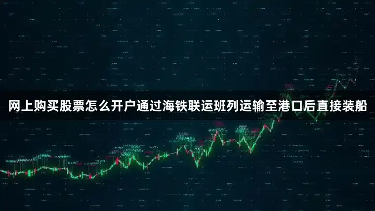网上购买股票怎么开户通过海铁联运班列运输至港口后直接装船